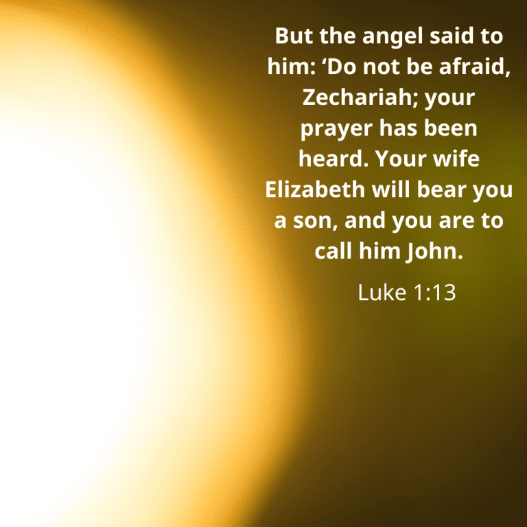 But the angel said to him ‘Do not be afraid, Zechariah; your prayer has been heard. Your wife Elizabeth will bear you a son, and you are to call him John.