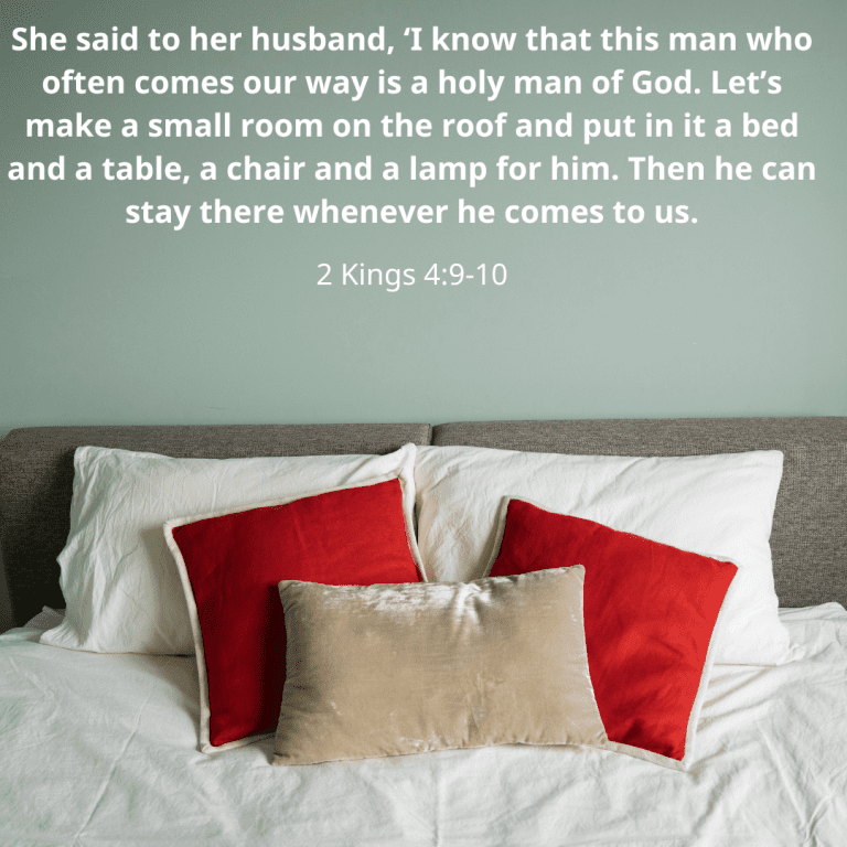 She said to her husband, ‘I know that this man who often comes our way is a holy man of God. Let’s make a small room on the roof and put in it a bed and a table, a chair and a lamp for him. Then h